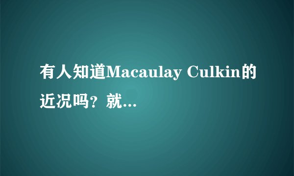 有人知道Macaulay Culkin的近况吗？就是MJ的好朋友~Home alone里面的小鬼~他长大之后是什么样子？