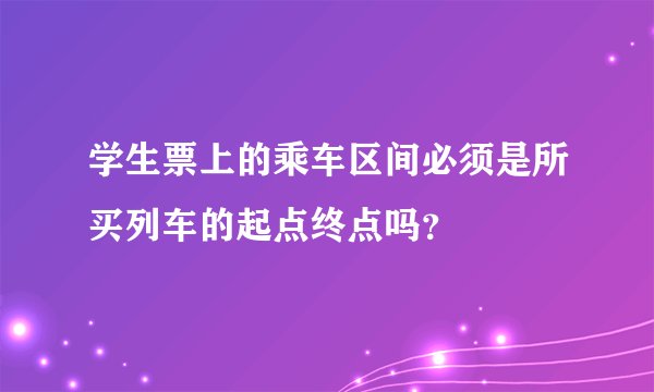学生票上的乘车区间必须是所买列车的起点终点吗?