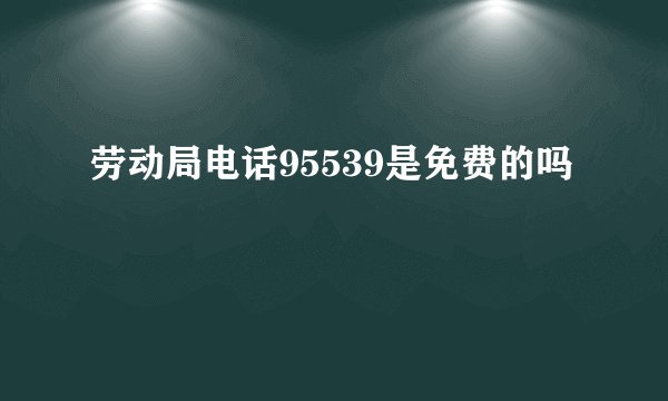 劳动局电话95539是免费的吗