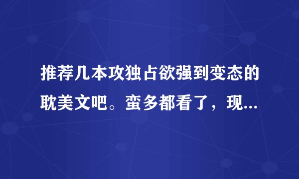 推荐几本攻独占欲强到变态的耽美文吧。蛮多都看了，现在文慌啊~~~