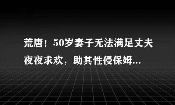 荒唐！50岁妻子无法满足丈夫夜夜求欢，助其性侵保姆，结局悲催