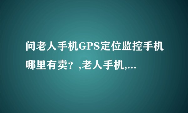 问老人手机GPS定位监控手机哪里有卖？,老人手机,GPS定位手机,哪里有龙图星踪GPS定位手机啊？