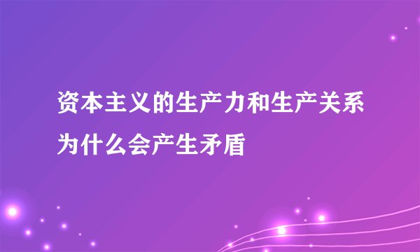资本主义的生产力和生产关系为什么会产生矛盾