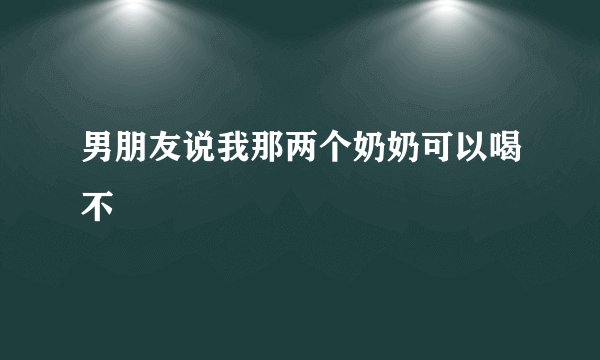 男朋友说我那两个奶奶可以喝不