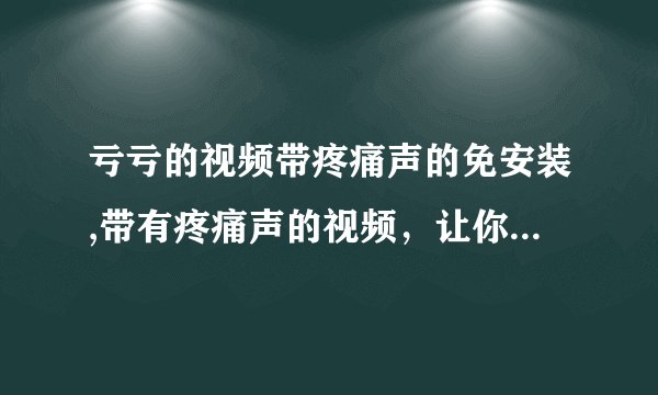 亏亏的视频带疼痛声的免安装,带有疼痛声的视频，让你感受到极致折磨