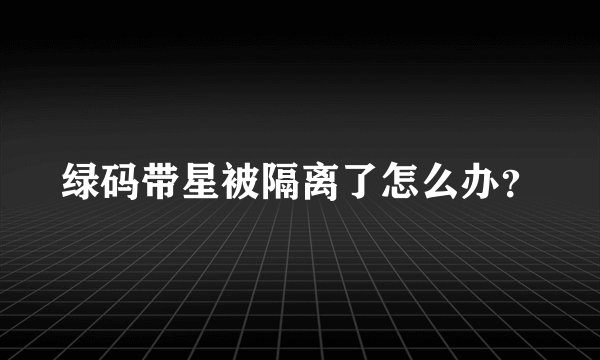 绿码带星被隔离了怎么办？
