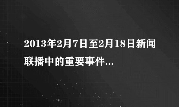 2013年2月7日至2月18日新闻联播中的重要事件:时间，地点，过程。2月18日之前要到