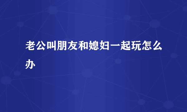 老公叫朋友和媳妇一起玩怎么办