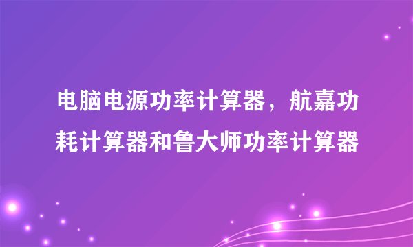 电脑电源功率计算器，航嘉功耗计算器和鲁大师功率计算器