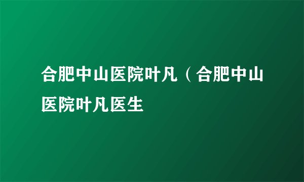 合肥中山医院叶凡（合肥中山医院叶凡医生