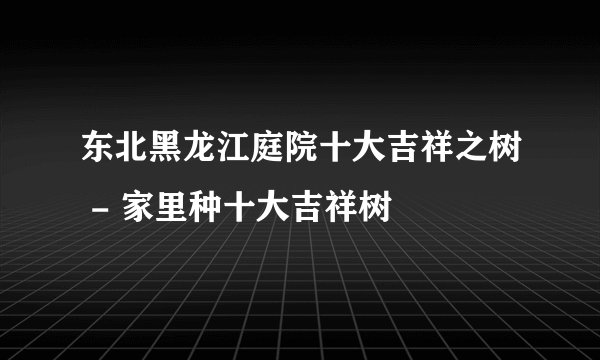东北黑龙江庭院十大吉祥之树 - 家里种十大吉祥树