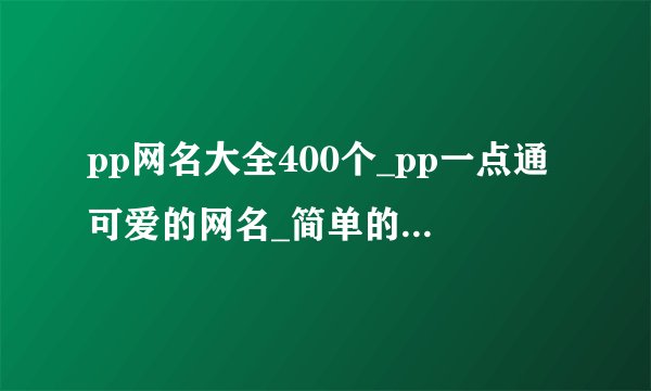 pp网名大全400个_pp一点通可爱的网名_简单的网名_个性网名大全