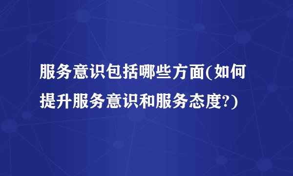 服务意识包括哪些方面(如何提升服务意识和服务态度?)