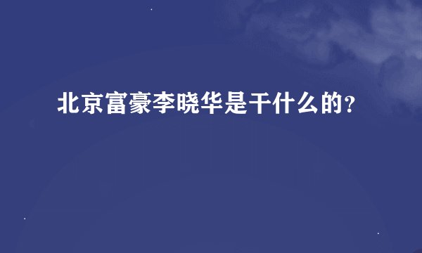 北京富豪李晓华是干什么的？