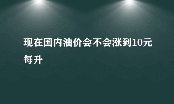 现在国内油价会不会涨到10元每升