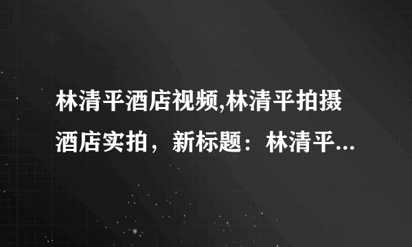 林清平酒店视频,林清平拍摄酒店实拍，新标题：林清平现场拍摄酒店视频
