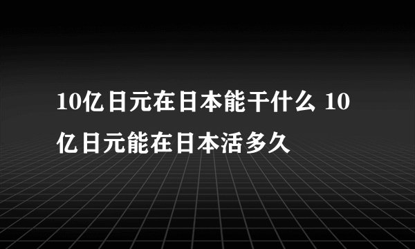 10亿日元在日本能干什么 10亿日元能在日本活多久