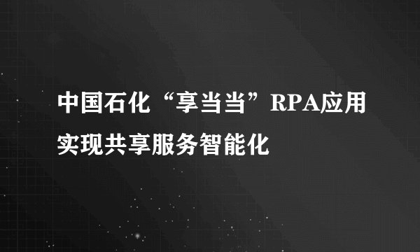 中国石化“享当当”RPA应用实现共享服务智能化