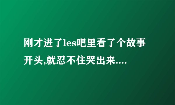 刚才进了les吧里看了个故事开头,就忍不住哭出来.那么痴情的T,却因为P父亲的阻扰而默默离开...