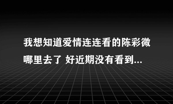 我想知道爱情连连看的陈彩微哪里去了 好近期没有看到她了 好想她哦 好怕被牵手了