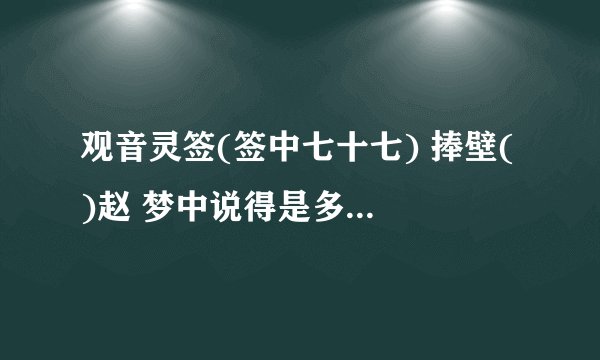 观音灵签(签中七十七) 捧壁( )赵 梦中说得是多财 声名云外总虚来 水远山遥难信实 贵人点指笑颜开 此卦...
