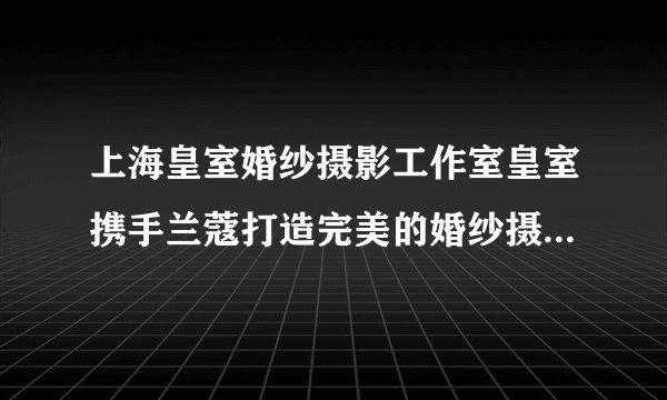 上海皇室婚纱摄影工作室皇室携手兰蔻打造完美的婚纱摄影工作室