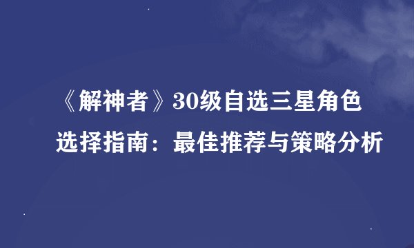 《解神者》30级自选三星角色选择指南：最佳推荐与策略分析