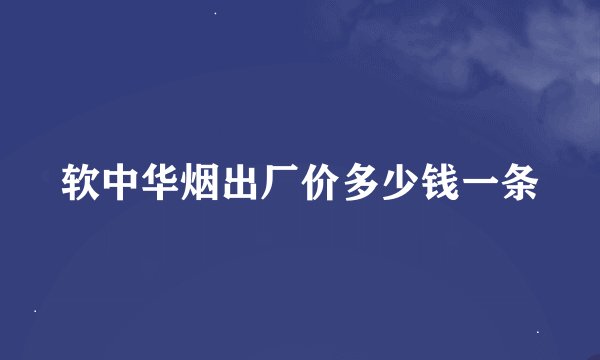 软中华烟出厂价多少钱一条