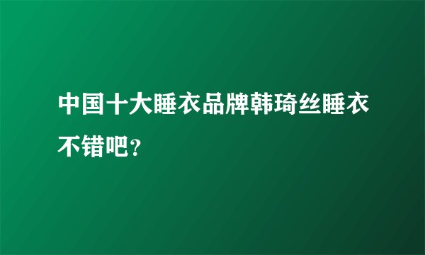 中国十大睡衣品牌韩琦丝睡衣不错吧？