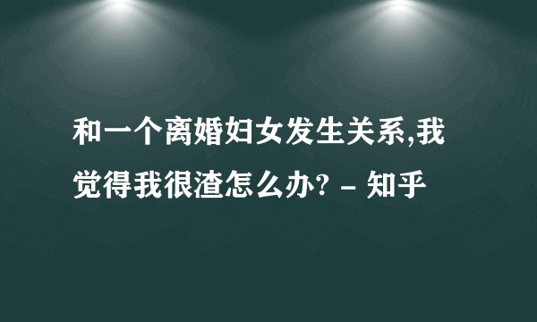 和一个离婚妇女发生关系,我觉得我很渣怎么办? - 知乎