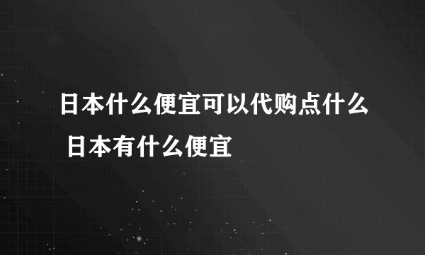 日本什么便宜可以代购点什么 日本有什么便宜