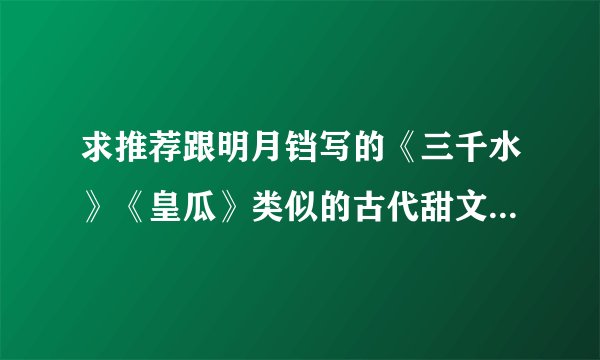 求推荐跟明月铛写的《三千水》《皇瓜》类似的古代甜文，宠文啊，重点是古代啊！！！！！
