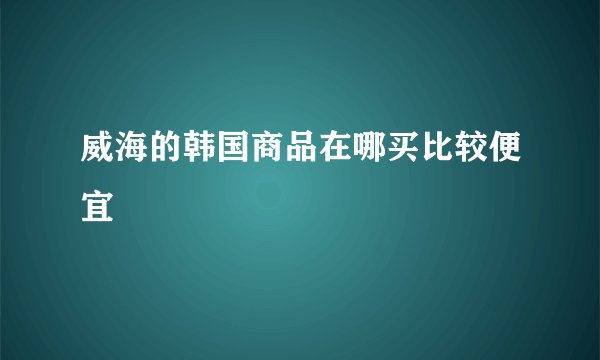 威海的韩国商品在哪买比较便宜