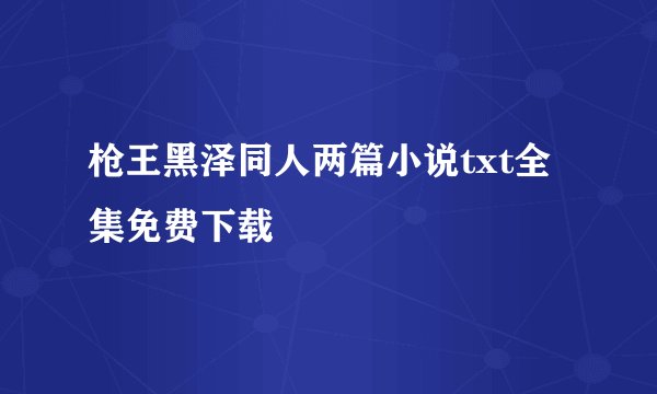 枪王黑泽同人两篇小说txt全集免费下载