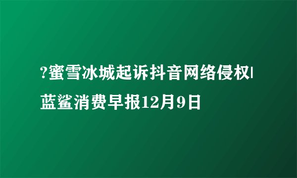 ?蜜雪冰城起诉抖音网络侵权| 蓝鲨消费早报12月9日