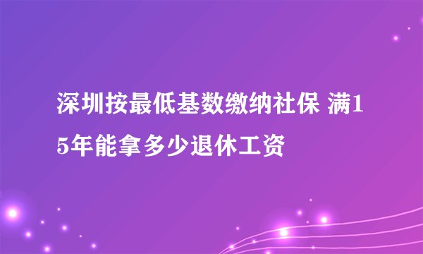 深圳按最低基数缴纳社保 满15年能拿多少退休工资