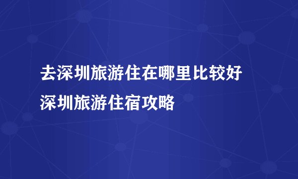去深圳旅游住在哪里比较好 深圳旅游住宿攻略