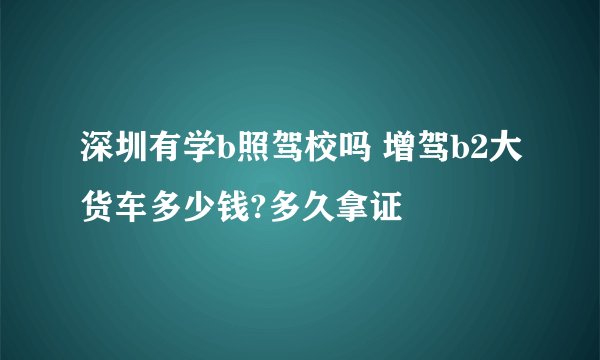 深圳有学b照驾校吗 增驾b2大货车多少钱?多久拿证