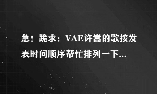 急！跪求：VAE许嵩的歌按发表时间顺序帮忙排列一下。歌一定要全！谢谢谢谢！