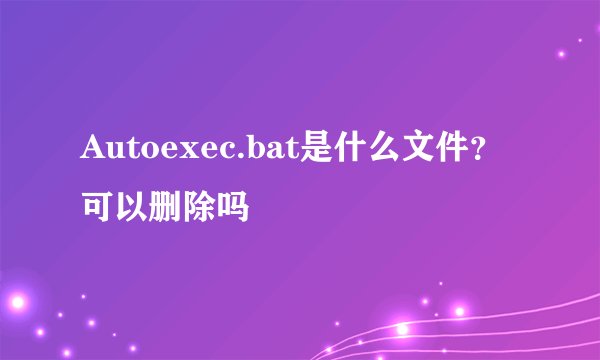 Autoexec.bat是什么文件？可以删除吗