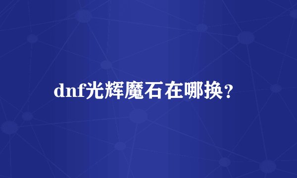 dnf光辉魔石在哪换？