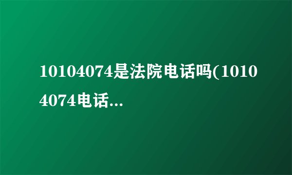 10104074是法院电话吗(10104074电话号码查询)