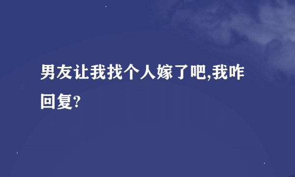 男友让我找个人嫁了吧,我咋回复?