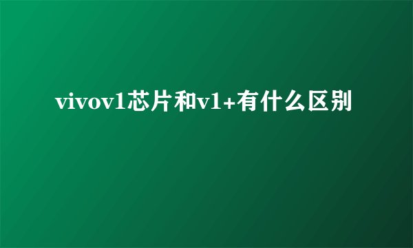 vivov1芯片和v1+有什么区别