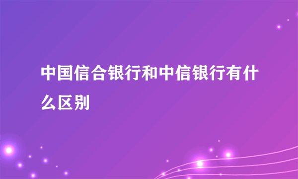 中国信合银行和中信银行有什么区别