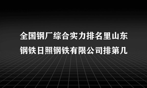 全国钢厂综合实力排名里山东钢铁日照钢铁有限公司排第几
