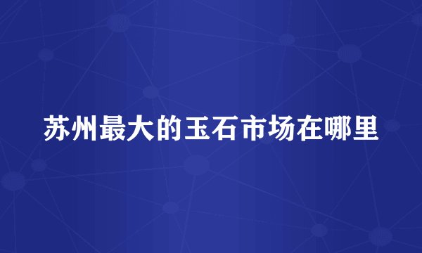 苏州最大的玉石市场在哪里