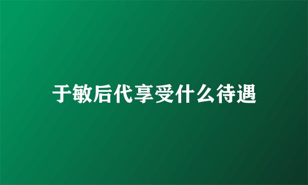 于敏后代享受什么待遇