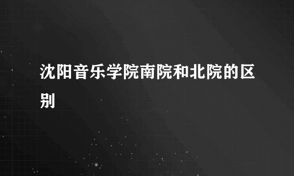 沈阳音乐学院南院和北院的区别