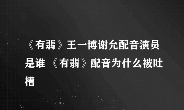 《有翡》王一博谢允配音演员是谁 《有翡》配音为什么被吐槽